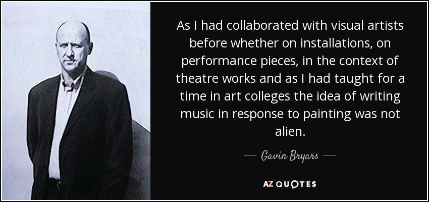 As I had collaborated with visual artists before whether on installations, on performance pieces, in the context of theatre works and as I had taught for a time in art colleges the idea of writing music in response to painting was not alien. - Gavin Bryars