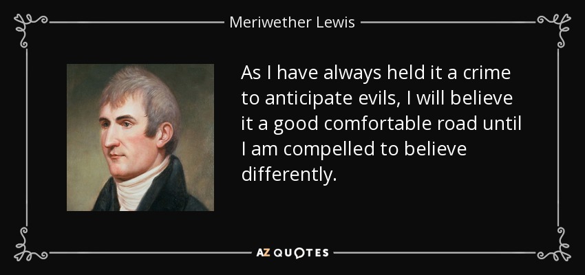 As I have always held it a crime to anticipate evils, I will believe it a good comfortable road until I am compelled to believe differently. - Meriwether Lewis