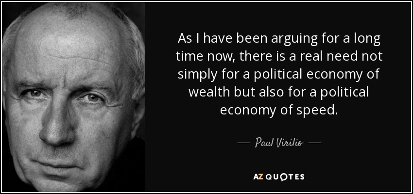 As I have been arguing for a long time now, there is a real need not simply for a political economy of wealth but also for a political economy of speed. - Paul Virilio
