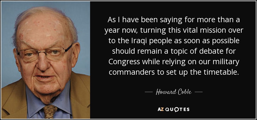 As I have been saying for more than a year now, turning this vital mission over to the Iraqi people as soon as possible should remain a topic of debate for Congress while relying on our military commanders to set up the timetable. - Howard Coble