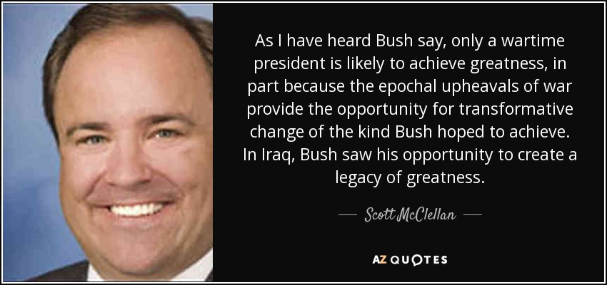 As I have heard Bush say, only a wartime president is likely to achieve greatness, in part because the epochal upheavals of war provide the opportunity for transformative change of the kind Bush hoped to achieve. In Iraq, Bush saw his opportunity to create a legacy of greatness. - Scott McClellan