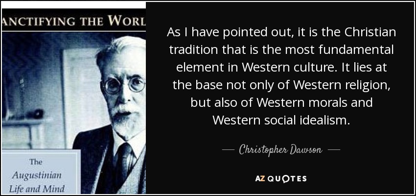 As I have pointed out, it is the Christian tradition that is the most fundamental element in Western culture. It lies at the base not only of Western religion, but also of Western morals and Western social idealism. - Christopher Dawson