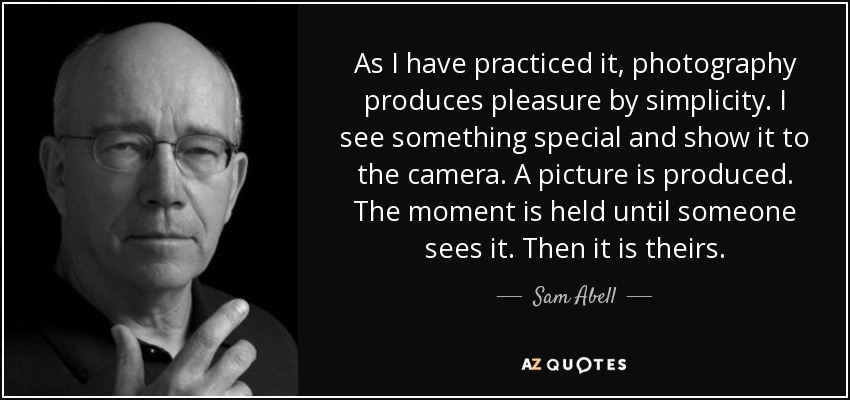 As I have practiced it, photography produces pleasure by simplicity. I see something special and show it to the camera. A picture is produced. The moment is held until someone sees it. Then it is theirs. - Sam Abell