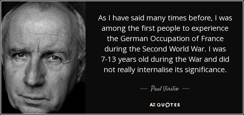 As I have said many times before, I was among the first people to experience the German Occupation of France during the Second World War. I was 7-13 years old during the War and did not really internalise its significance. - Paul Virilio