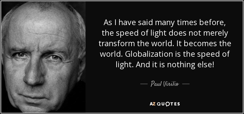 As I have said many times before, the speed of light does not merely transform the world. It becomes the world. Globalization is the speed of light. And it is nothing else! - Paul Virilio