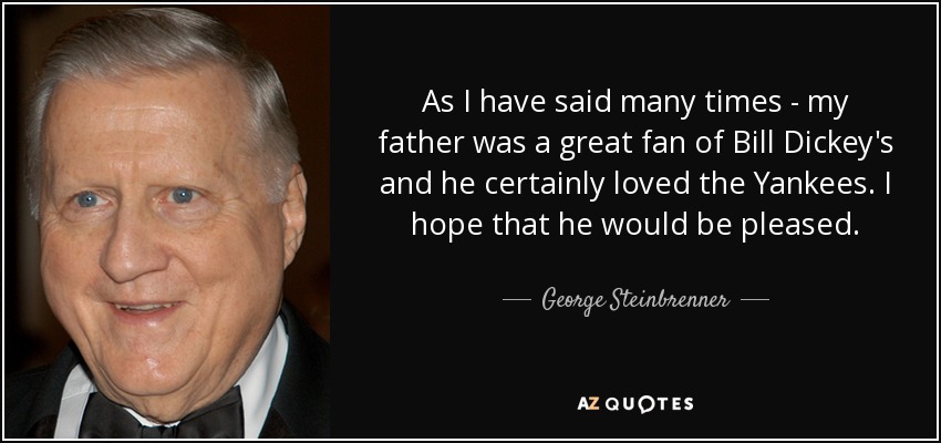 As I have said many times - my father was a great fan of Bill Dickey's and he certainly loved the Yankees. I hope that he would be pleased. - George Steinbrenner