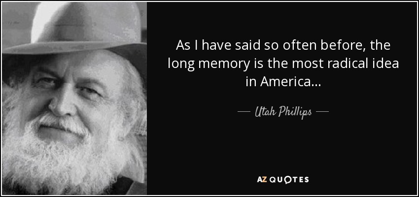 As I have said so often before, the long memory is the most radical idea in America... - Utah Phillips