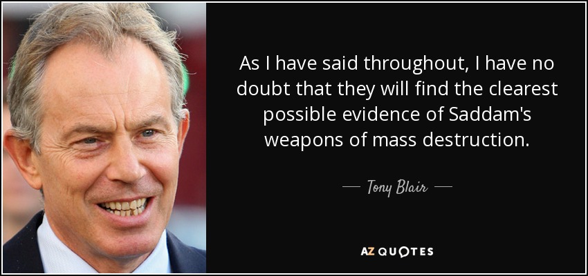 As I have said throughout, I have no doubt that they will find the clearest possible evidence of Saddam's weapons of mass destruction. - Tony Blair