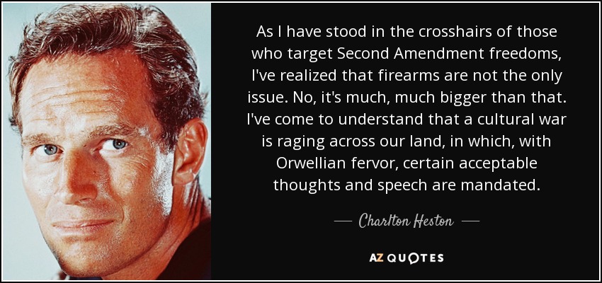 As I have stood in the crosshairs of those who target Second Amendment freedoms, I've realized that firearms are not the only issue. No, it's much, much bigger than that. I've come to understand that a cultural war is raging across our land, in which, with Orwellian fervor, certain acceptable thoughts and speech are mandated. - Charlton Heston