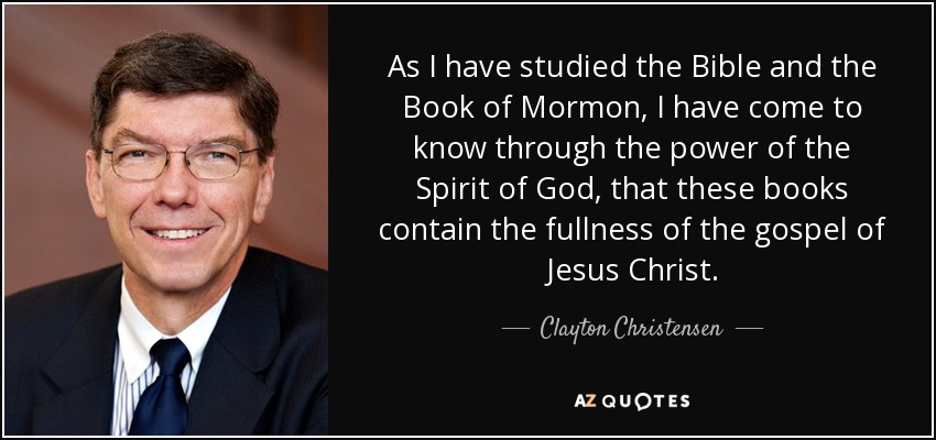 As I have studied the Bible and the Book of Mormon, I have come to know through the power of the Spirit of God, that these books contain the fullness of the gospel of Jesus Christ. - Clayton Christensen