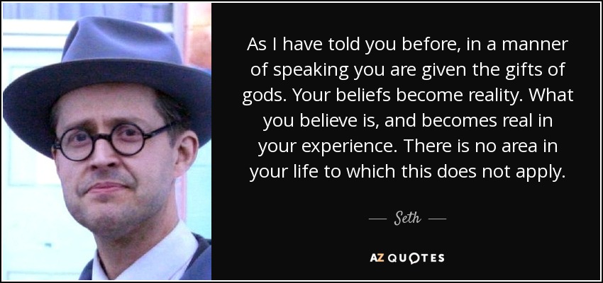 As I have told you before, in a manner of speaking you are given the gifts of gods. Your beliefs become reality. What you believe is, and becomes real in your experience. There is no area in your life to which this does not apply. - Seth