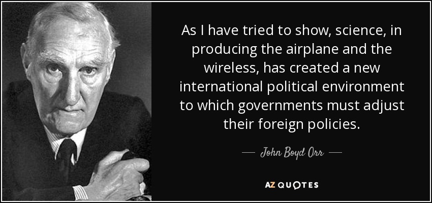 As I have tried to show, science, in producing the airplane and the wireless, has created a new international political environment to which governments must adjust their foreign policies. - John Boyd Orr