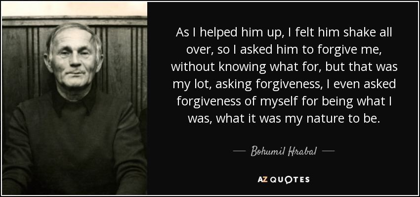 As I helped him up, I felt him shake all over, so I asked him to forgive me, without knowing what for, but that was my lot, asking forgiveness, I even asked forgiveness of myself for being what I was, what it was my nature to be. - Bohumil Hrabal