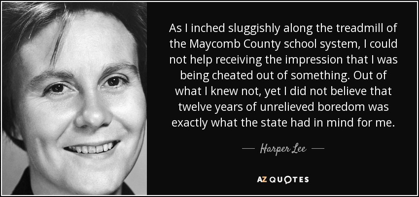 As I inched sluggishly along the treadmill of the Maycomb County school system, I could not help receiving the impression that I was being cheated out of something. Out of what I knew not, yet I did not believe that twelve years of unrelieved boredom was exactly what the state had in mind for me. - Harper Lee