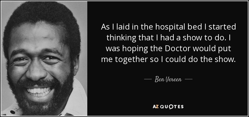 As I laid in the hospital bed I started thinking that I had a show to do. I was hoping the Doctor would put me together so I could do the show. - Ben Vereen