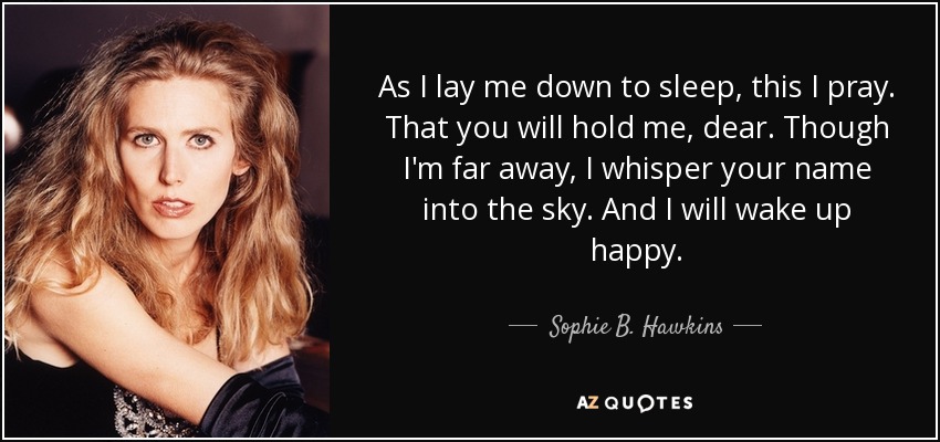 As I lay me down to sleep, this I pray. That you will hold me, dear. Though I'm far away, I whisper your name into the sky. And I will wake up happy. - Sophie B. Hawkins