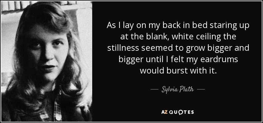 As I lay on my back in bed staring up at the blank, white ceiling the stillness seemed to grow bigger and bigger until I felt my eardrums would burst with it. - Sylvia Plath