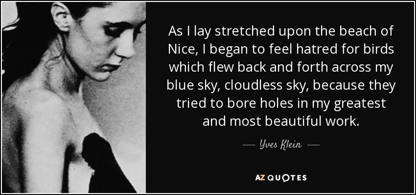 As I lay stretched upon the beach of Nice, I began to feel hatred for birds which flew back and forth across my blue sky, cloudless sky, because they tried to bore holes in my greatest and most beautiful work. - Yves Klein