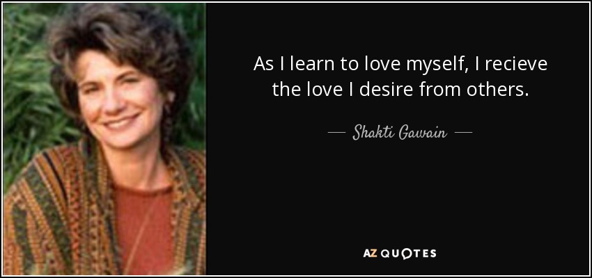 As I learn to love myself, I recieve the love I desire from others. - Shakti Gawain
