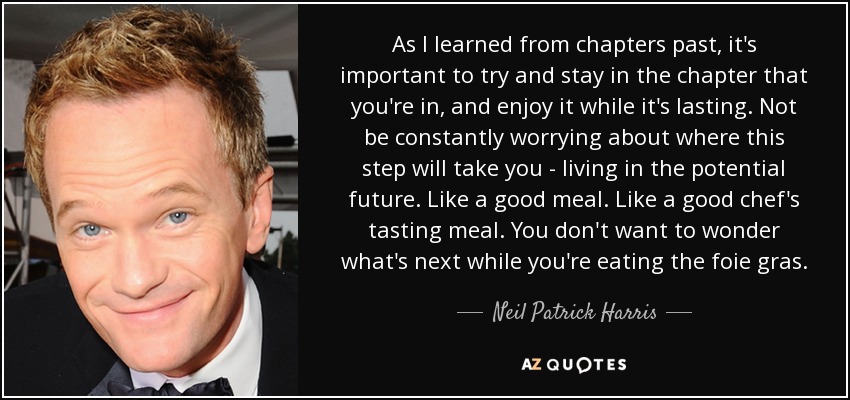 As I learned from chapters past, it's important to try and stay in the chapter that you're in, and enjoy it while it's lasting. Not be constantly worrying about where this step will take you - living in the potential future. Like a good meal. Like a good chef's tasting meal. You don't want to wonder what's next while you're eating the foie gras. - Neil Patrick Harris