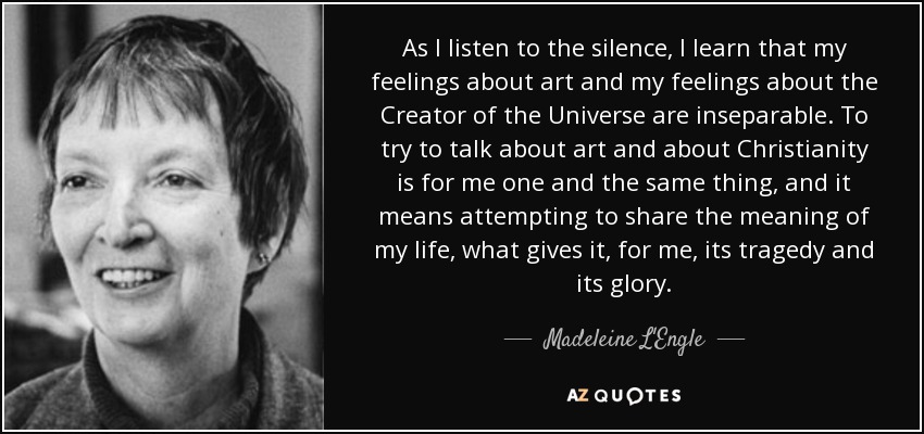 As I listen to the silence, I learn that my feelings about art and my feelings about the Creator of the Universe are inseparable. To try to talk about art and about Christianity is for me one and the same thing, and it means attempting to share the meaning of my life, what gives it, for me, its tragedy and its glory. - Madeleine L'Engle