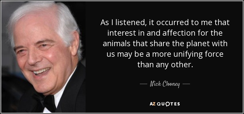 As I listened, it occurred to me that interest in and affection for the animals that share the planet with us may be a more unifying force than any other. - Nick Clooney
