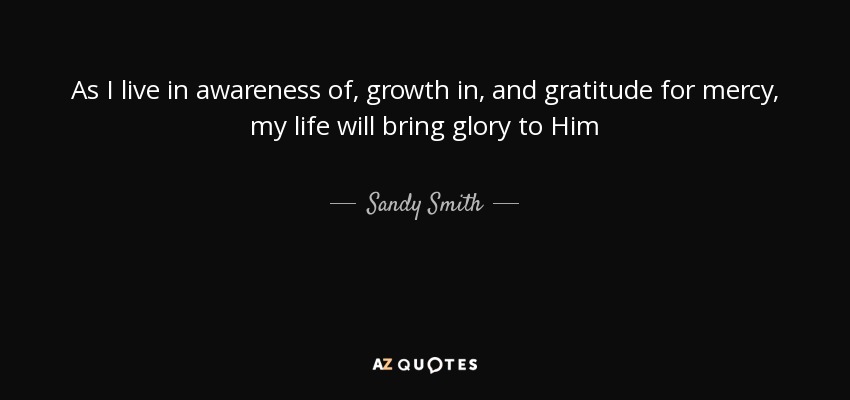As I live in awareness of, growth in, and gratitude for mercy, my life will bring glory to Him - Sandy Smith