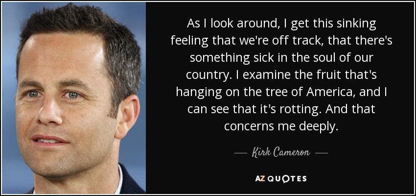 As I look around, I get this sinking feeling that we're off track, that there's something sick in the soul of our country. I examine the fruit that's hanging on the tree of America, and I can see that it's rotting. And that concerns me deeply. - Kirk Cameron