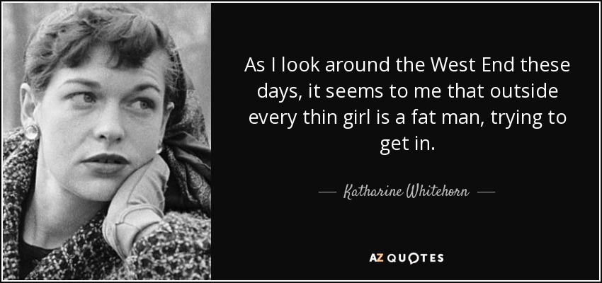 As I look around the West End these days, it seems to me that outside every thin girl is a fat man, trying to get in. - Katharine Whitehorn
