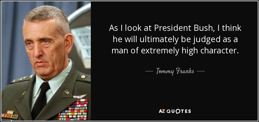 As I look at President Bush, I think he will ultimately be judged as a man of extremely high character. - Tommy Franks