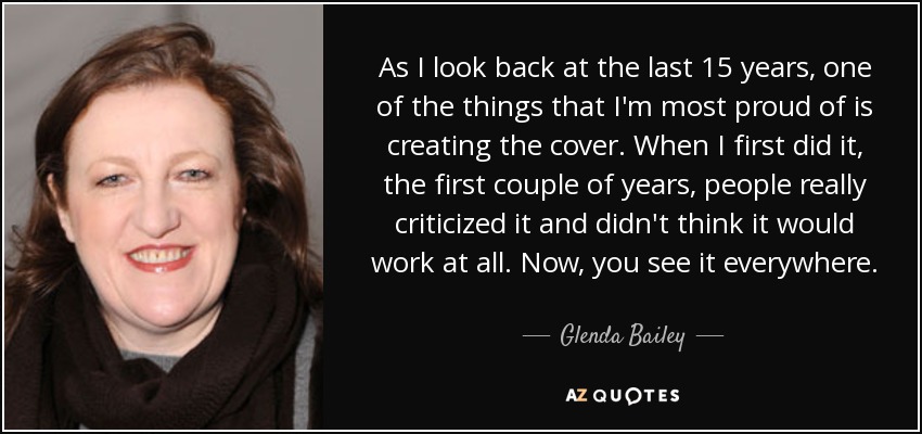 As I look back at the last 15 years, one of the things that I'm most proud of is creating the cover. When I first did it, the first couple of years, people really criticized it and didn't think it would work at all. Now, you see it everywhere. - Glenda Bailey