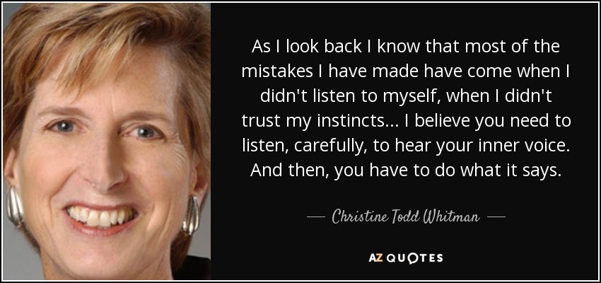 As I look back I know that most of the mistakes I have made have come when I didn't listen to myself, when I didn't trust my instincts... I believe you need to listen, carefully, to hear your inner voice. And then, you have to do what it says. - Christine Todd Whitman