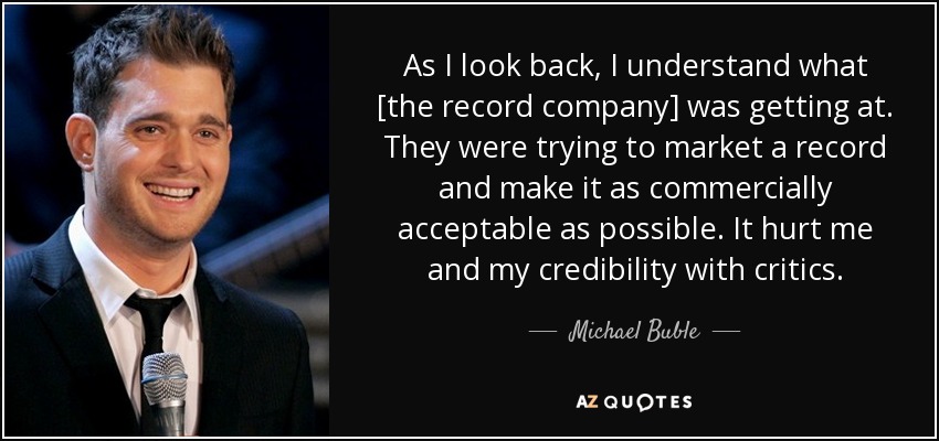 As I look back, I understand what [the record company] was getting at. They were trying to market a record and make it as commercially acceptable as possible. It hurt me and my credibility with critics. - Michael Buble