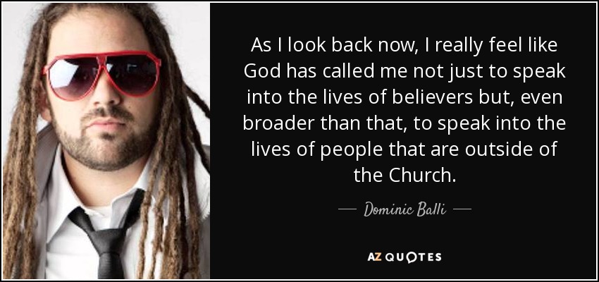 As I look back now, I really feel like God has called me not just to speak into the lives of believers but, even broader than that, to speak into the lives of people that are outside of the Church. - Dominic Balli