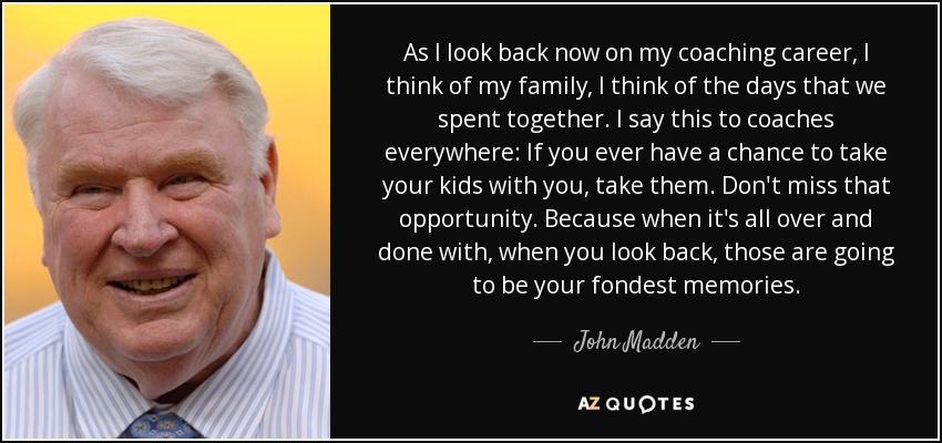 As I look back now on my coaching career, I think of my family, I think of the days that we spent together. I say this to coaches everywhere: If you ever have a chance to take your kids with you, take them. Don't miss that opportunity. Because when it's all over and done with, when you look back, those are going to be your fondest memories. - John Madden