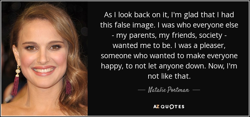 As I look back on it, I'm glad that I had this false image. I was who everyone else - my parents, my friends, society - wanted me to be. I was a pleaser, someone who wanted to make everyone happy, to not let anyone down. Now, I'm not like that. - Natalie Portman