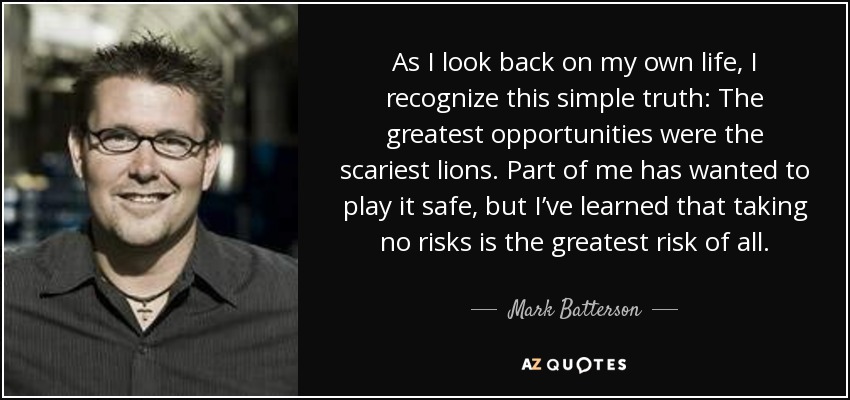 As I look back on my own life, I recognize this simple truth: The greatest opportunities were the scariest lions. Part of me has wanted to play it safe, but I’ve learned that taking no risks is the greatest risk of all. - Mark Batterson