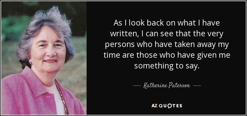 As I look back on what I have written, I can see that the very persons who have taken away my time are those who have given me something to say. - Katherine Paterson