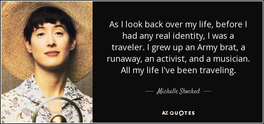 As I look back over my life, before I had any real identity, I was a traveler. I grew up an Army brat, a runaway, an activist, and a musician. All my life I've been traveling. - Michelle Shocked