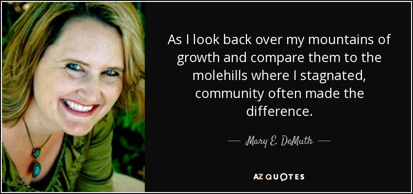 As I look back over my mountains of growth and compare them to the molehills where I stagnated, community often made the difference. - Mary E. DeMuth