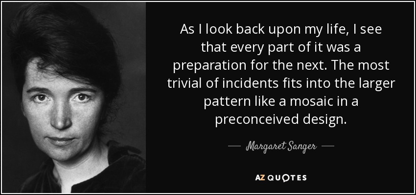 As I look back upon my life, I see that every part of it was a preparation for the next. The most trivial of incidents fits into the larger pattern like a mosaic in a preconceived design. - Margaret Sanger
