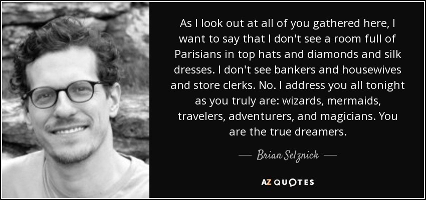 As I look out at all of you gathered here, I want to say that I don't see a room full of Parisians in top hats and diamonds and silk dresses. I don't see bankers and housewives and store clerks. No. I address you all tonight as you truly are: wizards, mermaids, travelers, adventurers, and magicians. You are the true dreamers. - Brian Selznick