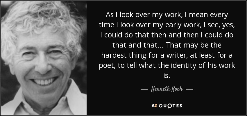 As I look over my work, I mean every time I look over my early work, I see, yes, I could do that then and then I could do that and that... That may be the hardest thing for a writer, at least for a poet, to tell what the identity of his work is. - Kenneth Koch