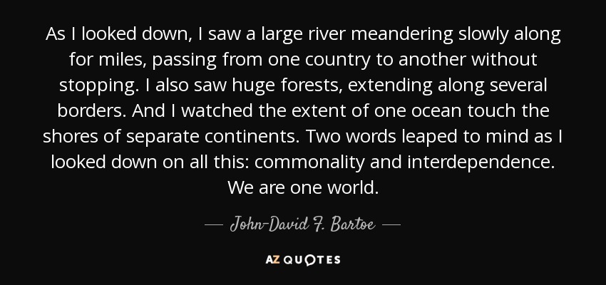 As I looked down, I saw a large river meandering slowly along for miles, passing from one country to another without stopping. I also saw huge forests, extending along several borders. And I watched the extent of one ocean touch the shores of separate continents. Two words leaped to mind as I looked down on all this: commonality and interdependence. We are one world. - John-David F. Bartoe