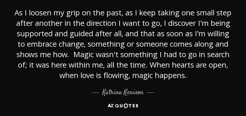 As I loosen my grip on the past, as I keep taking one small step after another in the direction I want to go, I discover I'm being supported and guided after all, and that as soon as I'm willing to embrace change, something or someone comes along and shows me how. Magic wasn't something I had to go in search of; it was here within me, all the time. When hearts are open, when love is flowing, magic happens. - Katrina Kenison