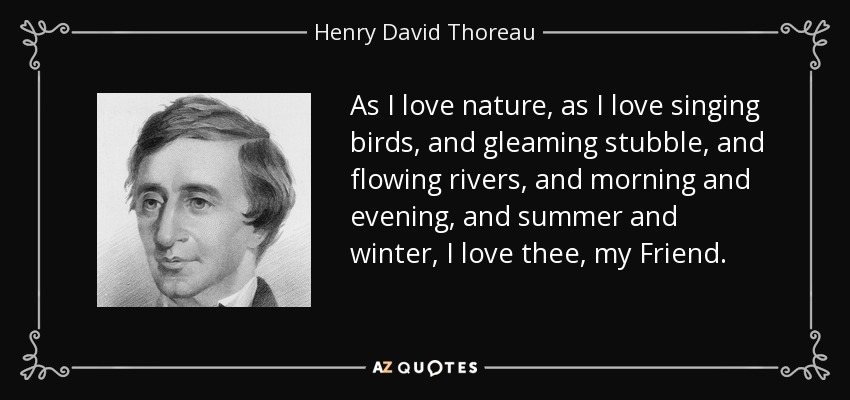 As I love nature, as I love singing birds, and gleaming stubble, and flowing rivers, and morning and evening, and summer and winter, I love thee, my Friend. - Henry David Thoreau