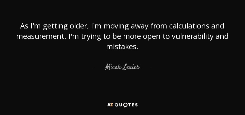 As I'm getting older, I'm moving away from calculations and measurement. I'm trying to be more open to vulnerability and mistakes. - Micah Lexier