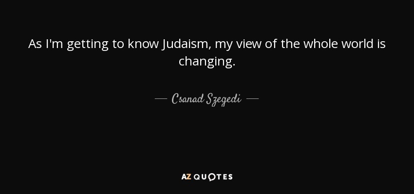 As I'm getting to know Judaism, my view of the whole world is changing. - Csanad Szegedi