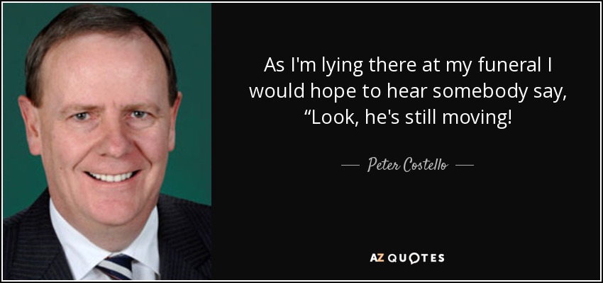 As I'm lying there at my funeral I would hope to hear somebody say, “Look, he's still moving! - Peter Costello