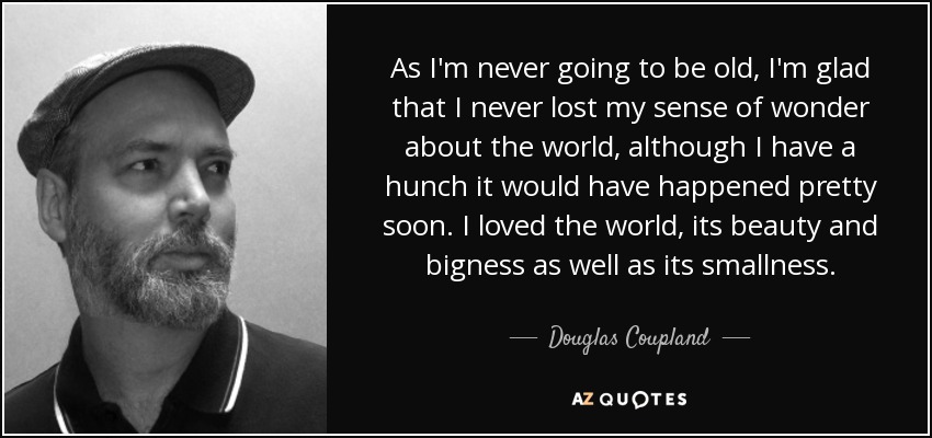 As I'm never going to be old, I'm glad that I never lost my sense of wonder about the world, although I have a hunch it would have happened pretty soon. I loved the world, its beauty and bigness as well as its smallness. - Douglas Coupland